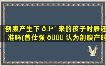 剖腹产生下 🪴 来的孩子时辰还准吗(曾仕强 🕊 认为剖腹产时辰准吗)